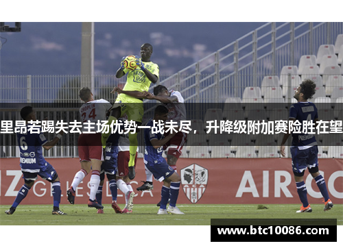 里昂若踢失去主场优势一战未尽，升降级附加赛险胜在望